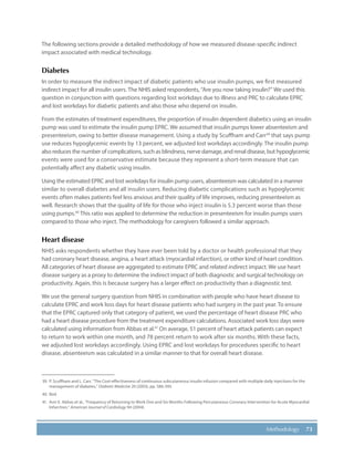 73Methodology
The following sections provide a detailed methodology of how we measured disease-specific indirect
impact associated with medical technology.
Diabetes
In order to measure the indirect impact of diabetic patients who use insulin pumps, we first measured
indirect impact for all insulin users. The NHIS asked respondents, “Are you now taking insulin?” We used this
question in conjunction with questions regarding lost workdays due to illness and PRC to calculate EPRC
and lost workdays for diabetic patients and also those who depend on insulin.
From the estimates of treatment expenditures, the proportion of insulin dependent diabetics using an insulin
pump was used to estimate the insulin pump EPRC. We assumed that insulin pumps lower absenteeism and
presenteeism, owing to better disease management. Using a study by Scuffham and Carr39
that says pump
use reduces hypoglycemic events by 13 percent, we adjusted lost workdays accordingly. The insulin pump
also reduces the number of complications, such as blindness, nerve damage, and renal disease, but hypoglycemic
events were used for a conservative estimate because they represent a short-term measure that can
potentially affect any diabetic using insulin.
Using the estimated EPRC and lost workdays for insulin pump users, absenteeism was calculated in a manner
similar to overall diabetes and all insulin users. Reducing diabetic complications such as hypoglycemic
events often makes patients feel less anxious and their quality of life improves, reducing presenteeism as
well. Research shows that the quality of life for those who inject insulin is 5.3 percent worse than those
using pumps.40
This ratio was applied to determine the reduction in presenteeism for insulin pumps users
compared to those who inject. The methodology for caregivers followed a similar approach.
Heart disease
NHIS asks respondents whether they have ever been told by a doctor or health professional that they
had coronary heart disease, angina, a heart attack (myocardial infarction), or other kind of heart condition.
All categories of heart disease are aggregated to estimate EPRC and related indirect impact. We use heart
disease surgery as a proxy to determine the indirect impact of both diagnostic and surgical technology on
productivity. Again, this is because surgery has a larger effect on productivity than a diagnostic test.
We use the general surgery question from NHIS in combination with people who have heart disease to
calculate EPRC and work loss days for heart disease patients who had surgery in the past year. To ensure
that the EPRC captured only that category of patient, we used the percentage of heart disease PRC who
had a heart disease procedure from the treatment expenditure calculations. Associated work loss days were
calculated using information from Abbas et al.41
On average, 51 percent of heart attack patients can expect
to return to work within one month, and 78 percent return to work after six months. With these facts,
we adjusted lost workdays accordingly. Using EPRC and lost workdays for procedures specific to heart
disease, absenteeism was calculated in a similar manner to that for overall heart disease.
39.	 P. Scuffham and L. Carr, “The Cost-effectiveness of continuous subcutaneous insulin infusion compared with multiple daily injections for the
management of diabetes,” Diabetic Medicine 20 (2003), pp. 586-593.
40.	Ibid.
41.	 Amr E. Abbas et al., “Frequency of Returning to Work One and Six Months Following Percutaneous Coronary Intervention for Acute Myocardial
Infarction,” American Journal of Cardiology 94 (2004).
 
