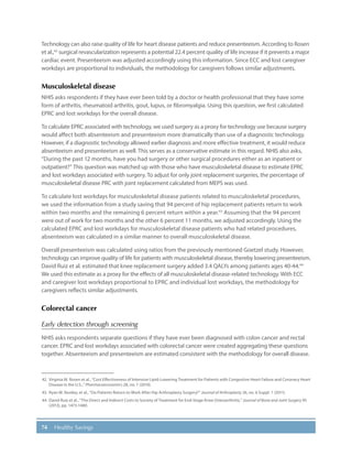 74 Healthy Savings
Technology can also raise quality of life for heart disease patients and reduce presenteeism. According to Rosen
et al.,42
surgical revascularization represents a potential 22.4 percent quality of life increase if it prevents a major
cardiac event. Presenteeism was adjusted accordingly using this information. Since ECC and lost caregiver
workdays are proportional to individuals, the methodology for caregivers follows similar adjustments.
Musculoskeletal disease
NHIS asks respondents if they have ever been told by a doctor or health professional that they have some
form of arthritis, rheumatoid arthritis, gout, lupus, or fibromyalgia. Using this question, we first calculated
EPRC and lost workdays for the overall disease.
To calculate EPRC associated with technology, we used surgery as a proxy for technology use because surgery
would affect both absenteeism and presenteeism more dramatically than use of a diagnostic technology.
However, if a diagnostic technology allowed earlier diagnosis and more effective treatment, it would reduce
absenteeism and presenteeism as well. This serves as a conservative estimate in this regard. NHIS also asks,
“During the past 12 months, have you had surgery or other surgical procedures either as an inpatient or
outpatient?” This question was matched up with those who have musculoskeletal disease to estimate EPRC
and lost workdays associated with surgery. To adjust for only joint replacement surgeries, the percentage of
musculoskeletal disease PRC with joint replacement calculated from MEPS was used.
To calculate lost workdays for musculoskeletal disease patients related to musculoskeletal procedures,
we used the information from a study saving that 94 percent of hip replacement patients return to work
within two months and the remaining 6 percent return within a year.43
Assuming that the 94 percent
were out of work for two months and the other 6 percent 11 months, we adjusted accordingly. Using the
calculated EPRC and lost workdays for musculoskeletal disease patients who had related procedures,
absenteeism was calculated in a similar manner to overall musculoskeletal disease.
Overall presenteeism was calculated using ratios from the previously mentioned Goetzel study. However,
technology can improve quality of life for patients with musculoskeletal disease, thereby lowering presenteeism.
David Ruiz et al. estimated that knee replacement surgery added 3.4 QALYs among patients ages 40-44.44
We used this estimate as a proxy for the effects of all musculoskeletal disease-related technology. With ECC
and caregiver lost workdays proportional to EPRC and individual lost workdays, the methodology for
caregivers reflects similar adjustments.
Colorectal cancer
Early detection through screening
NHIS asks respondents separate questions if they have ever been diagnosed with colon cancer and rectal
cancer. EPRC and lost workdays associated with colorectal cancer were created aggregating these questions
together. Absenteeism and presenteeism are estimated consistent with the methodology for overall disease.
42.	 Virginia M. Rosen et al., “Cost Effectiveness of Intensive Lipid-Lowering Treatment for Patients with Congestive Heart Failure and Coronary Heart
Disease in the U.S.,” Pharmacoeconomics 28, no. 1 (2010).
43.	 Ryan M. Nunley, et al., “Do Patients Return to Work After Hip Arthroplasty Surgery?” Journal of Arthroplasty 26, no. 6 Suppl. 1 (2011).
44.	David Ruiz et al., “The Direct and Indirect Costs to Society of Treatment for End-Stage Knee Osteoarthritis,” Journal of Bone and Joint Surgery 95
(2013), pp. 1473-1480.
 