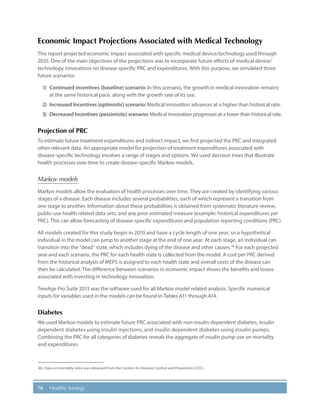 76 Healthy Savings
Economic Impact Projections Associated with Medical Technology
This report projected economic impact associated with specific medical device/technology used through
2035. One of the main objectives of the projections was to incorporate future effects of medical device/
technology innovations on disease-specific PRC and expenditures. With this purpose, we simulated three
future scenarios:
1)	 Continued incentives (baseline) scenario: In this scenario, the growth in medical innovation remains
at the same historical pace, along with the growth rate of its use.
2)	 Increased Incentives (optimistic) scenario: Medical innovation advances at a higher than historical rate.
3)	 Decreased Incentives (pessimistic) scenario: Medical innovation progresses at a lower than historical rate.
Projection of PRC
To estimate future treatment expenditures and indirect impact, we first projected the PRC and integrated
other relevant data. An appropriate model for projection of treatment expenditures associated with
disease-specific technology involves a range of stages and options. We used decision trees that illustrate
health processes over time to create disease-specific Markov models.
Markov models
Markov models allow the evaluation of health processes over time. They are created by identifying various
stages of a disease. Each disease includes several probabilities, each of which represent a transition from
one stage to another. Information about these probabilities is obtained from systematic literature review,
public-use health related data sets, and any prior estimated measure (example: historical expenditures per
PRC). This can allow forecasting of disease-specific expenditures and population reporting conditions (PRC).
All models created for this study begin in 2010 and have a cycle length of one year, so a hypothetical
individual in the model can jump to another stage at the end of one year. At each stage, an individual can
transition into the “dead” state, which includes dying of the disease and other causes.48
For each projected
year and each scenario, the PRC for each health state is collected from the model. A cost per PRC derived
from the historical analysis of MEPS is assigned to each health state and overall costs of the disease can
then be calculated. The difference between scenarios in economic impact shows the benefits and losses
associated with investing in technology innovation.
TreeAge Pro Suite 2013 was the software used for all Markov model related analysis. Specific numerical
inputs for variables used in the models can be found in Tables A11 through A14.
Diabetes
We used Markov models to estimate future PRC associated with non-insulin dependent diabetes, insulin
dependent diabetes using insulin injections, and insulin dependent diabetes using insulin pumps.
Combining the PRC for all categories of diabetes reveals the aggregate of insulin pump use on mortality
and expenditures.
48.	Data on mortality rates was obtained from the Centers for Disease Control and Prevention (CDC).
 