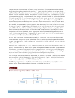 77Methodology
The overall model for diabetes had five health states: “No diabetes”; “Non-insulin dependent diabetes“;
“Insulin dependent diabetes using insulin injections“; “Insulin dependent diabetes using insulin pumps“;
and ”Dead.” Generally, as diabetes worsens in a patient, the patient transitions from non-insulin dependent
diabetes to insulin dependent diabetes. Many diabetes patients, including most juvenile diabetes patients,
can require insulin at onset. Currently, the two main methods for insulin delivery are insulin injections and
the insulin pump. While the purchase and maintenance of insulin pumps can be more expensive than
insulin injections, the insulin pump has been shown to improve both health outcomes, especially those
related to hypoglycemic and hyperglycemic events that require more expensive care, and quality of life.
We calculated the percentage of the “No diabetes”well population in 2010 from the MEPS 2010 data.
We assumed that at any time period, an individual can die (we used all-cause mortality rates determined
by the CDC) or develop diabetes, which depends on obesity and high cholesterol. A proportion of new
diabetics will be insulin dependent at onset, a value set to one-fourth of the percentage of diabetics
using insulin in 2010. The probability of new onset insulin dependent diabetics using the pump versus
insulin injections is proportional to that probability in current insulin users in 2010. For more details on
probabilities used and sources, please refer to Table A11.
We used MEPS historic data to estimate the probability of transitioning from non-insulin dependent to
insulin dependent diabetes and further to using injections or a pump. We assumed once individuals were
using an insulin pump, they would not discontinue usage of this technology and would continue to remain
in that state or die.
Individuals in all diabetes states can survive or die based on the CDC death rate multiplied by the relative risk
of death due to diabetes. The death rate was higher for people with diabetes compared to people without
diabetes, and was highest for people on insulin compared to those who were non-insulin dependent
because insulin dependent diabetes is more severe. Insulin pumps were assumed to improve mortality by
20 percent due to decreased risk of hypoglycemic events and long-term complications.
After the initial conditions and transition probabilities are included in the model, a Markov cohort analysis
is performed. This analysis calculated the PRC in each health state for 25 years. Estimated PRCs from the
model were then adjusted to match MEPS 2010 diabetes PRC.
The following diagram shows a simplified version of the model described above for diabetes. A more
detailed version of the same model is included later in Figures A6 through A10.
Figure A2
State transition diagram for diabetes Markov model
Well
Non-insulin
dependent
Insulin
injections
Insulin
pump
 