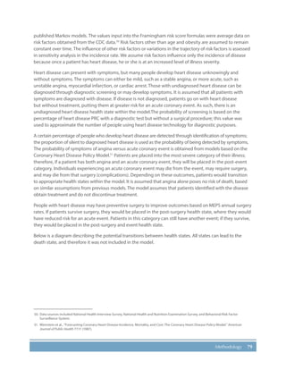 79Methodology
published Markov models. The values input into the Framingham risk score formulas were average data on
risk factors obtained from the CDC data.50
Risk factors other than age and obesity are assumed to remain
constant over time. The influence of other risk factors or variations in the trajectory of risk factors is assessed
in sensitivity analysis in the incidence rate. We assume risk factors influence only the incidence of disease
because once a patient has heart disease, he or she is at an increased level of illness severity.
Heart disease can present with symptoms, but many people develop heart disease unknowingly and
without symptoms. The symptoms can either be mild, such as a stable angina, or more acute, such as
unstable angina, myocardial infarction, or cardiac arrest. Those with undiagnosed heart disease can be
diagnosed through diagnostic screening or may develop symptoms. It is assumed that all patients with
symptoms are diagnosed with disease. If disease is not diagnosed, patients go on with heart disease
but without treatment, putting them at greater risk for an acute coronary event. As such, there is an
undiagnosed heart disease health state within the model.The probability of screening is based on the
percentage of heart disease PRC with a diagnostic test but without a surgical procedure; this value was
used to approximate the number of people using heart disease technology for diagnostic purposes.
A certain percentage of people who develop heart disease are detected through identification of symptoms;
the proportion of silent to diagnosed heart disease is used as the probability of being detected by symptoms.
The probability of symptoms of angina versus acute coronary event is obtained from models based on the
Coronary Heart Disease Policy Model.51
Patients are placed into the most severe category of their illness;
therefore, if a patient has both angina and an acute coronary event, they will be placed in the post-event
category. Individuals experiencing an acute coronary event may die from the event, may require surgery,
and may die from that surgery (complications). Depending on these outcomes, patients would transition
to appropriate health states within the model. It is assumed that angina alone poses no risk of death, based
on similar assumptions from previous models. The model assumes that patients identified with the disease
obtain treatment and do not discontinue treatment.
People with heart disease may have preventive surgery to improve outcomes based on MEPS annual surgery
rates. If patients survive surgery, they would be placed in the post-surgery health state, where they would
have reduced risk for an acute event. Patients in this category can still have another event; if they survive,
they would be placed in the post-surgery and event health state.
Below is a diagram describing the potential transitions between health states. All states can lead to the
death state, and therefore it was not included in the model.
50.	 Data sources included National Health Interview Survey, National Health and Nutrition Examination Survey, and Behavioral Risk Factor
Surveillance System.
51.	 Weinstein et al., “Forecasting Coronary Heart Disease Incidence, Mortality, and Cost: The Coronary Heart Disease Policy Model.” American
Journal of Public Health 77:11 (1987).
 