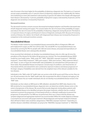 81Methodology
rate of increase is five times higher for the probability of obtaining a diagnostic test. This leads to a 5.2 percent
annual surgery probability and a 51 percent chance of obtaining a diagnostic test. Additionally, the relative
risk of obtaining an event with treatment is decreased by 25 percent, the relative risk of death with diagnosed
heart disease is decreased by 15 percent, probability of dying from surgery is decreased by 50 percent, and the
diagnostic test sensitivity is increased by 50 percent.
Decreased incentives
The decreased incentives scenario assumes decreased technological adoption and therefore decreased rates
of both diagnostic testing and surgery. This scenario halves the rate of increase of the probability of surgery
and reduces the rate of increase for the probability of obtaining a diagnostic test by 80 percent. This leads to
a 3.2 percent chance of surgery and 40 percent chance of diagnostic testing by 2035. Because of increasing
severity of disease, the relative risk of death with diagnosed heart disease was increased by 50 percent in
comparison to the continued incentives scenario.
Musculoskeletal disease
The Markov model created for musculoskeletal disease assessed the effects of diagnostic MRIs and
joint replacement surgery on PRC from 2010 to 2035. The overall PRC for musculoskeletal disease was
assessed by summing the PRC for people with mild and severe disease, and projected expenditures of
musculoskeletal disease were subsequently calculated.
It was assumed that individuals can develop musculoskeletal disease only at or after age 40 since the
prevalence of the disease for the below 40 age group was minimal. The musculoskeletal disease (MSD)
model has nine health states: “Well, under 40”; “Well”; “Mild MSD, improper treatment”; “Mild MSD,
treatment”; “Severe MSD, treatment”; “MSD, post-surgery”; “MSD, post-revision”; “MSD, treatment failure”;
and “Dead,” as seen in Figure A4. Initial health state probabilities are estimated from 2010 prevalence of
these states. Musculoskeletal disease encompasses a broad range of conditions, and characteristics of
rheumatoid arthritis and osteoarthritis were combined to represent incidence and disease progression of
the larger category. Probabilities were derived from the weighted mean of the relevant variables for the
two diseases.
Individuals in the “Well, under 40” health state can survive or die (of all causes) and if they survive, they can
turn 40 and transition into the “Well” health state. We incorporated the effects of obesity and aging as risk
factors for disease into our model. Individuals who do not develop musculoskeletal disease remain in the
“Well” state.
Individuals can then obtain an MRI based on MRI utilization calculated from MEPS data. Based on the
MRI sensitivity for musculoskeletal disease, diagnostic tests can determine whether disease exists or the
extent of progression of the disease. We assume that accurate diagnostic testing allows patients with
musculoskeletal disease to be identified and given the proper treatment, whether that be a medical
treatment to prevent the progression of rheumatoid arthritis or a lifestyle modification to prevent the
progression of osteoarthritis. If an MRI was not performed, there was a chance that the disease was
symptom diagnosed and appropriate treatment was recommended. Within this model, diagnosis of disease
is assumed to be concurrent with proper treatment. Missed diagnoses and improper treatment of disease
(that will lead to failure rates) would be categorized as “Mild MSD, improper treatment.” Depending on
whether disease is identified, individuals can jump to the “Mild MSD, improper treatment” or “Mild MSD,
 