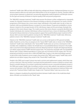 82 Healthy Savings
treatment” health state. MRI can help with detecting undiagnosed disease. Undiagnosed disease can occur
because patients either do not notice joint inflammation or do not recognize its severity. Therefore, MRI can
ensure proper treatment, as physicians can prescribe appropriate medical regimens and lifestyle routines
for the type and severity of disease to improve quality of life and prevent progression.
The “Mild MSD, improper treatment” health state assumes the disease is either undiagnosed or improperly
treated. An improper treatment of the disease (including an absence of treatment) can result in further
progression of the disease into a more severe stage. Individuals in this health state can die or they can
maintain mild musculoskeletal disease or progress to severe disease. Progression probability to severe
disease is based on the average duration of the mild disease stage and the percentage of people that
progress to the severe disease stage. The model assumes that severe disease is properly identified and
treated. Individuals who maintain mild disease without treatment have a chance of obtaining an MRI and
having their disease detected, or having symptoms appear that would facilitate proper treatment of the
disease. Both scenarios lead to patients moving into the “Mild MSD, treatment” health state. Otherwise,
patients remain in the “Mild MSD, improper treatment” health state.
Patients in the “Mild MSD, treatment” health state can survive or die based on CDC general mortality
tables. If patients survive, they can progress to the “Severe MSD” health state or remain in the “Mild MSD,
treatment” health state. Individuals in the “Severe MSD” health state can survive or die based on CDC
mortality rates multiplied by a relative risk of death due to musculoskeletal disease. Everyone in this health
state is assumed to have diagnosed disease and to be obtaining treatment. People with diagnosed disease
can obtain surgery based on MEPS derived surgical rates. The proportion of people with musculoskeletal
disease with a surgery-related expenditure in a given year was assumed to be the surgery rate. This was
projected out based on trends seen in 2005-2010 MEPS data. Surgery is the other technology assessed
as part of this study. If patients survive surgery, they jump to the “MSD, post-surgery” health state, and if
patients do not obtain surgery, they remain in the “Severe MSD” health state.
People in the“MSD, post-surgery”group may need a revision joint replacement surgery, which they may
survive or die from. Only one revision is assumed and the potential for revision is based on revision rates
found in scientific literature. If no revision is performed, treatment success is assumed and patients remain in
the“MSD, post-surgery”health state. According to revision success rates, patients may experience treatment
success and maintain in the“MSD, post-revision”health state or they may experience treatment failure and
jump to the“Treatment failure”health state. People in the“Treatment failure”state may survive or die.
Below is a diagram visualizing the potential transitions between health states in the model described
above. All states can transition to the “Dead” state.
 