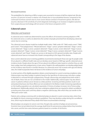 84 Healthy Savings
Decreased incentives
The probabilities for obtaining an MRI or surgery were assumed to increase at half the original rate. We also
assume a 25 percent increase in relative risk of death due to musculoskeletal disease compared to the
continued incentives scenario due to more severe disease and lack of treatment options. We did not
assume a decrease in the sensitivity of current diagnostic technology or an increase in negative outcomes
from surgery because technology will not worsen in the future compared to 2010.
Colorectal cancer
Detection and treatment
A colorectal cancer model was determined to assess the effects of increased screening adoption in PRC
for colorectal cancer, as well as to determine the number of people prevented from developing colorectal
cancer due to screening.
The colorectal cancer disease model has multiple health states: “Well, under 50”; “Well, needs screen”; “Well,
post-screen”; “Post-polypectomy”; “Missed adenoma”; “Stage 1 cancer, symptom detected”; “Stage 1 cancer,
screen detected”; “Stage 2 cancer, symptom detected”; “Stage 2 cancer, screen detected”; “Stage 3 cancer,
symptom detected”; “Stage 3 cancer, screen detected”; “Stage 4 cancer, symptom detected”; “Stage 4 cancer,
screen detected”; and “Dead.” People can survive or die based on CDC general mortality rates. People with
colorectal cancer have an increased risk of death corresponding to the stage of the disease.
Since current colorectal cancer screening guidelines recommend screening for those over age 50, people under
50 are placed in a different health state and can develop cancer based on SEER age-specific colorectal cancer
incidence levels. People above the age of 50 are placed into different states based on whether they are well,
have a polyp, have had a polypectomy, or have cancer. People in the well population can develop polyps based
on the incidence rates found in scientific literature. As colorectal cancer risk increases with age and obesity
rates, the model incorporates these risk factors to the incidence of cancer and polyps.
A certain portion of the eligible population obtains screening based on current screening compliance rates.
Colonoscopies may detect polyps in patients based on the specificity of colonoscopy, and when a polyp
is detected it is removed through a polypectomy. Though colonoscopy and polypectomy both render a
risk of death, these risks are not considered in this model. Additionally, colonoscopies may also detect
cancer in patients without cancer (known as a false positive). Screening and false positives result in cost
and productivity losses, but these effects are not considered in the Markov model. (Screening expenditures
on the healthy population are calculated separately.) A history of polyps increases risk of future polyp
development. Additionally, patients who have undergone polypectomy are required to obtain surveillance
screening every three years until they obtain a negative colonoscopy, after which they can transfer to the
“Well, post-screen”state.
Patients who undergo screening with no detected polyp are placed in a post-screening state, where they
are eligible for future screening according to guidelines. They may develop a polyp during this surveillance
time, which may be detected if they obtain their future recommended screenings.
Missed polyps can progress to cancers over time, though only a portion of polyps are precancerous.
Scientists have not yet determined the average dwell times for precancerous polyps before they transition
into cancer, and the time varies between patients based on a number of risk factors.
 