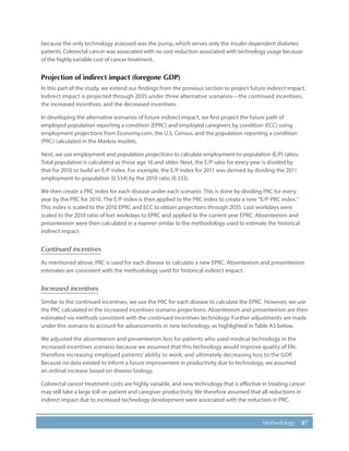 87Methodology
because the only technology assessed was the pump, which serves only the insulin dependent diabetes
patients. Colorectal cancer was associated with no cost reduction associated with technology usage because
of the highly variable cost of cancer treatment.
Projection of indirect impact (foregone GDP)
In this part of the study, we extend our findings from the previous section to project future indirect impact.
Indirect impact is projected through 2035 under three alternative scenarios—the continued incentives,
the increased incentives, and the decreased incentives.
In developing the alternative scenarios of future indirect impact, we first project the future path of
employed population reporting a condition (EPRC) and employed caregivers by condition (ECC) using
employment projections from Economy.com, the U.S. Census, and the population reporting a condition
(PRC) calculated in the Markov models.
Next, we use employment and population projections to calculate employment-to-population (E/P) ratios.
Total population is calculated as those age 16 and older. Next, the E/P ratio for every year is divided by
that for 2010 to build an E/P index. For example, the E/P index for 2011 was derived by dividing the 2011
employment-to-population (0.534) by the 2010 ratio (0.533).
We then create a PRC index for each disease under each scenario. This is done by dividing PRC for every
year by the PRC for 2010. The E/P index is then applied to the PRC index to create a new “E/P-PRC index.”
This index is scaled to the 2010 EPRC and ECC to obtain projections through 2035. Lost workdays were
scaled to the 2010 ratio of lost workdays to EPRC and applied to the current year EPRC. Absenteeism and
presenteeism were then calculated in a manner similar to the methodology used to estimate the historical
indirect impact.
Continued incentives
As mentioned above, PRC is used for each disease to calculate a new EPRC. Absenteeism and presenteeism
estimates are consistent with the methodology used for historical indirect impact.
Increased incentives
Similar to the continued incentives, we use the PRC for each disease to calculate the EPRC. However, we use
the PRC calculated in the increased incentives scenario projections. Absenteeism and presenteeism are then
estimated via methods consistent with the continued incentives technology. Further adjustments are made
under this scenario to account for advancements in new technology, as highlighted in Table A5 below.
We adjusted the absenteeism and presenteeism loss for patients who used medical technology in the
increased incentives scenario because we assumed that this technology would improve quality of life,
therefore increasing employed patients’ ability to work, and ultimately decreasing loss to the GDP.
Because no data existed to inform a future improvement in productivity due to technology, we assumed
an ordinal increase based on disease biology.
Colorectal cancer treatment costs are highly variable, and new technology that is effective in treating cancer
may still take a large toll on patient and caregiver productivity. We therefore assumed that all reductions in
indirect impact due to increased technology development were associated with the reduction in PRC.
 