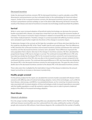 89Methodology
Decreased incentives
Under the decreased incentives scenario, PRC for decreased incentives is used to calculate a new EPRC.
Absenteeism and presenteeism are then estimated similar to the methodology for historical indirect
impacts. Similar to the increased incentives scenario, the decreased incentives assume a percentage
increase in presenteeism and lost workdays as seen in the above table. Worsening risk factors increase the
severity of the disease and a lack of incentives to innovate new technology would exacerbate the problem.
Survival
While in some cases increased adoption of beneficial medical technology can decrease the economic
burden associated with a disease, our projections reveal that it can also increase the economic burden of
a disease. This increase in economic impact of disease is related to increased PRC due to increased survival
from better medical treatment. Therefore, changes in survival associated with differing incentives scenarios
were calculated to give further insight into the drivers of the changes in economic impact.
To determine changes in the survival, we first take the cumulative sum of those who have died thus far in
the model by calculating the PRC of the “Dead” health state for each projected year. Then the differences
in PRCs between the continued incentives and increased incentives scenarios and between the continued
incentives and the decreased incentives scenarios were calculated. These differences represent the
extra population that is dead or alive due to the changes in incentives scenarios. We then calculated the
proportional change in PRC due to changes in survival. The continued-increased difference in PRC who
have died was divided by the disease PRC for the increased incentives scenario for each projected year.
This gave the proportion of the PRC who was alive in the increased incentives scenario compared to the
continued incentives scenario. The continued-decreased difference in PRC who have died was divided by
the disease PRC in the decreased incentives scenario for each projected year. This gave the ratio of extra
deaths due to the decreased incentives scenario to the disease PRC in the decreased incentives scenario.
These ratios were then multiplied by the total indirect impact of the disease to determine the amount
impact survival has on increases or decreases in productivity.
Healthy people screened
For the primary analysis for this report, we calculated the economic burden associated with disease in three
scenarios with differing rates of medical technology adoption. Some of the technologies, such as EKG for
heart disease, colonoscopy, and MRI for musculoskeletal disease, are for screening. Increased screening
rates associated with increased adoption of these technologies entails increased expenditures associated
with the healthy population as well. We wanted to capture these costs in order to present a balanced
analysis of the effects of increased technology adoption.
Heart disease
Historical calculations
First, the unique number of people receiving EKGs was calculated from MEPS in 2010. The PRC for people
with heart disease receiving EKGs was then subtracted from this value, yielding the number of healthy
people who received an EKG without a heart disease diagnosis. We considered this the number of healthy
 