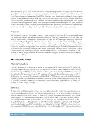 90 Healthy Savings
people screened by EKG in 2010. Then the ratio of healthy people given EKGs to people with heart disease
given EKGs was calculated by dividing the two numbers.This ratio was then multiplied by the PRC for those with
heart disease receiving sonograms and the PRC for those with heart disease receiving X-rays to determine the
number of healthy people screened using sonograms and X-rays as diagnostic tests. The ratio calculated from
EKG utilization was applied to the other diagnostic tests because EKG is most closely related to heart disease.
The number of healthy people screened with each diagnostic test was multiplied by the cost of the diagnostic
test to calculate the cost of screening. There can be significant geographic variation in the expenditures
associated with individual diagnostic tests, and therefore these costs could be subject to change.
Projections
We also wanted to project the number of healthy people screened in the future. To do this, we first obtained
the number of people in the healthy population from the models, using the combination of the“Well, 35+”
and the“Heart disease, undiagnosed”health states. The 2010 rate of screening for the healthy population
was calculated by dividing the number of healthy people screened calculated from historical data by the
size of the healthy population. The rate was projected to increase proportionally to the rate increase in the
projection model for each scenario. These rates were multiplied by the projected healthy population size
to determine the number of healthy people screened in the future. The future cost of screening the healthy
population was calculated by multiplying the average expenditures associated with screening by the
number of healthy people screened. Expenditures were then multiplied by the consumer price index (CPI)
to account for inflation.
Musculoskeletal disease
Historical calculations
First, we calculated the total number of people receiving an MRI in 2010 from MEPS. The PRC for people
receiving an MRI and diagnosed with musculoskeletal disease was then subtracted from the total number of
people receiving an MRI to yield the number of healthy people screened using an MRI. Then we calculated
the ratio of healthy people receiving an MRI to people with musculoskeletal disease receiving an MRI by
dividing the two numbers. This ratio was multiplied by the PRC for those with musculoskeletal disease
receiving an MRI in the previous years to calculate the historic number of healthy people screened.The cost
of screening the healthy population was calculated through multiplying the average cost of MRI by the
number of healthy people screened.
Projections
The size of the healthy population in future years was obtained from the model. The proportion screened
for the healthy population in 2010 was calculated by dividing the PRC of healthy people receiving an
MRI calculated from the historical data by the PRC for the total healthy population found in the model.
The proportion of healthy people screened was then increased at the same rate of increase seen for
the proportion of those with musculoskeletal disease screened. This proportion was multiplied by the
projected PRC for the healthy population to obtain the number of healthy people screened. The cost of
screening the healthy population was obtained by multiplying the number of healthy people screened by
the average cost of MRI. Aggregate expenditures were then multiplied by the CPI to account for inflation.
 