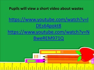 https://www.youtube.com/watch?v=l
DEs64pokt8
https://www.youtube.com/watch?v=N
BweREM971Q
Pupils will view a short video about wastes
 