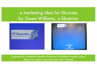 a marketing idea for libraries
      by Gwen Williams, a librarian




proposed for a National Network of Libraries of Medicine Moodle course,
           Beyond an Apple a Day (Instructor, Terri Ottosen)
 