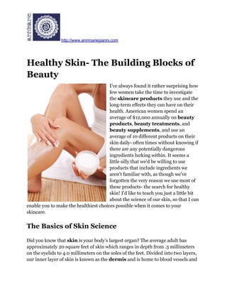 http://www.annmariegianni.com




Healthy Skin- The Building Blocks of
Beauty
                                       I’ve always found it rather surprising how
                                       few women take the time to investigate
                                       the skincare products they use and the
                                       long-term effects they can have on their
                                       health. American women spend an
                                       average of $12,000 annually on beauty
                                       products, beauty treatments, and
                                       beauty supplements, and use an
                                       average of 10 different products on their
                                       skin daily- often times without knowing if
                                       there are any potentially dangerous
                                       ingredients lurking within. It seems a
                                       little silly that we'd be willing to use
                                       products that include ingredients we
                                       aren't familiar with, as though we've
                                       forgotten the very reason we use most of
                                       these products- the search for healthy
                                       skin! I'd like to teach you just a little bit
                                       about the science of our skin, so that I can
enable you to make the healthiest choices possible when it comes to your
skincare.


The Basics of Skin Science

Did you know that skin is your body’s largest organ? The average adult has
approximately 20 square feet of skin which ranges in depth from .5 millimeters
on the eyelids to 4.0 millimeters on the soles of the feet. Divided into two layers,
our inner layer of skin is known as the dermis and is home to blood vessels and
 