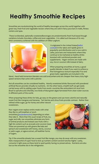 Healthy Smoothie Recipes
Smoothies are revolutionizing the world of healthy beverages across the world together with
green tea, fresh fruit and vegetable nectars where they are sold in fancy juice bars in malls, fitness
centers and spas.

 These ice-blended, optionally sweetenedbeverages are predominantly fresh fruit-based though
variations include chocolate, coffee and even vegetables. It is called such because of its very
thick consistency achieved with the addition of milkor yoghurt.

                                                      It originated in the United States(bellini
                                                     cocktail) in the 1960s and rapidly grew in
                                                     popularity and distribution and is now sold in
                                                     cafes, juice bars and restaurants where they
                                                     continue to be marketed as healthy drinks
                                                     boosted with nutritional powders and
                                                     supplements. Vegan versions are made with
                                                     soy, rice or coconut milk instead of dairy.

                                                When preparing smoothies at home, a good
                                                quality blender is ideal if you want to achieve a
                                                fine homogenous texture especially if ice and
                                                green leafy vegetables are included in the
blend. Hand held immersion blenders are sold everywhere and are cheaper than heavy duty high-
speed versions that come with a pitcher.

Not all smoothies can be considered healthy. Heavily sweetened drinks flavoured with powdered
artificial flavors provide virtually no nutrients. On the other hand, a health buff can get easily
carried away with by adding super foods from exotic countries like antioxidant-rich acai from
Brazil to spirulina and chlorella, two kinds of blue-green algae harvested from clean water sources
in different parts of the world.

When preparing these drinks for kids, go easy on the greens and use more colorful and naturally
sweet fruit like mangoes and bananas. Tart berries and citrus fruits provide contrast. Rather than
refined white sugar, go for honey and other natural
sweeteners.

Raw vegans even replace entire meals with what
they like to call breakfast or lunch
smoothies,(poularderecette) depending on when
they take it. More than the usual recipe of fruit, ice,
sugar and milk, raw smoothies eliminate any form
of animal products and instead uses fruits with a
high fat content such as avocado and coconut meat.
These are powered up with greens like kale and
spinach and sweetened with honey, stevia, coconut
or palm sugar, or agave extract, all healthier forms
of sugars.

Tip: If the smoothie already has a sweet fruit like mango, you may do away with any sweetener.
Add a teaspoonful of super food to kick up nutrient content several notches higher. Lastly,
consume it right away as these tend to spoil quickly having no preservatives. Nutrients are also
lost as the smoothie sits in the refrigerator.
 