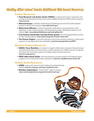 Healthy After-school Snacks Additional Web-based Resources
	        Funding Resources:
             •	 Food Research and Action Center (FRAC): a national anti-hunger organization that
                provides technical assistance about the funding available through the federal nutrition programs
                (www.frac.org)
             •	 Afterschool.gov: a website maintained by the federal government that outlines federal
                funding for after-school programs (www.afterschool.gov)
             •	 Afterschool Alliance: a national organization dedicated to raising awareness of the
                importance of after-school programs and advocating for quality, affordable programs for all
                children (http://www.afterschoolalliance.org/fundingData.cfm)
             •	 21st Century Community Learning Center grants: one of the largest federal sources
                for after-school programs (www.ed.gov/programs/21stcclc/index.html)
             •	 The Finance Project: a nonprofit organization that provides technical assistance to after-school
                programs for developing financial sustainability (www.financeprojectinfo.org/OST/)

	        Nutrition Program Resources:
             •	 USDA’s Team Nutrition: an initiative to support child nutrition programs through training
                and technical assistance for food service, nutrition education for children and their caregivers,
                and school and community support for healthy eating and physical activity
                (www.fns.usda.gov/tn/)
             •	 FRAC Afterschool Guide: technical assistance and quick guide for the federal nutrition
                programs from a national anti-hunger organization (www.frac.org/Afterschool_Guide.pdf)

	        Healthy Snack Resources:
             •	 USDA: cycle snack menus for both traditional and limited kitchen
                facilities (www.fns.usda.gov/cnd/menu/cyclemenu.htm)
             •	 Nutrition Explorations: “Snack Smart” ideas for parents
                (www.nutritionexplorations.org/parents/snack-smart.asp)




    Page 6                                                                                    Healthy Snacks
 