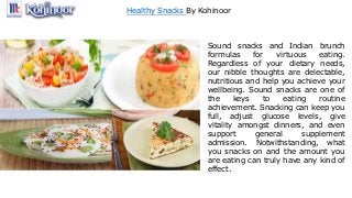 Healthy Snacks By Kohinoor
Sound snacks and Indian brunch
formulas for virtuous eating.
Regardless of your dietary needs,
our nibble thoughts are delectable,
nutritious and help you achieve your
wellbeing. Sound snacks are one of
the keys to eating routine
achievement. Snacking can keep you
full, adjust glucose levels, give
vitality amongst dinners, and even
support general supplement
admission. Notwithstanding, what
you snacks on and the amount you
are eating can truly have any kind of
effect.
 