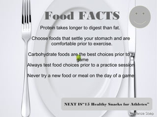 Food FACTS
Protein takes longer to digest than fat.
Choose foods that settle your stomach and are
comfortable prior to exercise.
Carbohydrate foods are the best choices prior to a
game
Always test food choices prior to a practice session
Never try a new food or meal on the day of a game
NEXT IS“15 Healthy Snacks for Athletes”
 