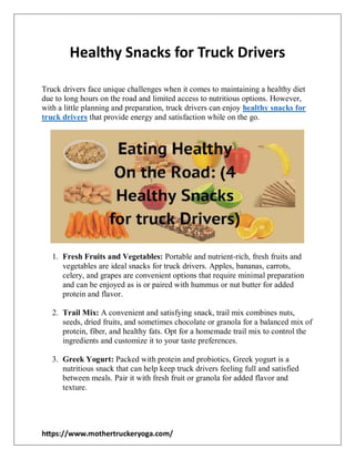 https://www.mothertruckeryoga.com/
Healthy Snacks for Truck Drivers
Truck drivers face unique challenges when it comes to maintaining a healthy diet
due to long hours on the road and limited access to nutritious options. However,
with a little planning and preparation, truck drivers can enjoy healthy snacks for
truck drivers that provide energy and satisfaction while on the go.
1. Fresh Fruits and Vegetables: Portable and nutrient-rich, fresh fruits and
vegetables are ideal snacks for truck drivers. Apples, bananas, carrots,
celery, and grapes are convenient options that require minimal preparation
and can be enjoyed as is or paired with hummus or nut butter for added
protein and flavor.
2. Trail Mix: A convenient and satisfying snack, trail mix combines nuts,
seeds, dried fruits, and sometimes chocolate or granola for a balanced mix of
protein, fiber, and healthy fats. Opt for a homemade trail mix to control the
ingredients and customize it to your taste preferences.
3. Greek Yogurt: Packed with protein and probiotics, Greek yogurt is a
nutritious snack that can help keep truck drivers feeling full and satisfied
between meals. Pair it with fresh fruit or granola for added flavor and
texture.
 