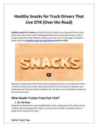 Mother Trucker Yoga
Healthy Snacks for Truck Drivers That
Live OTR (Over the Road)
Healthy Snacks for Truckers are hard to find, but they’re very important for any truck
driver who values their health. Eating greasy food from restaurants brings in a lot of
health complications like diabetes, obesity, and much more. In this blog, we will go in-
depth, discussing healthy snacks for truck drivers who live in OTR.
Between traveling away from family and having long work hours, we understand that it
is hard to maintain your health. But we also know it is not an excuse to abandon your
health because of severe health conditions. So, let’s dive in on the healthiest snacks you
can eat on your own.
What Health Trucker Food Can I Eat?
1. On The Road
Being On the Road means carrying lightweight snacks. Stopping at truck stations to use
vending machines packed with sugar is a no-go for your health. So instead, opt for a
cooler full of nutrient-rich items.
 