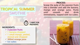 PROCESS:
Scoop the pulp of the passion fruits
into a blender and add the banana,
mango and orange juice. Purée
until smoot...