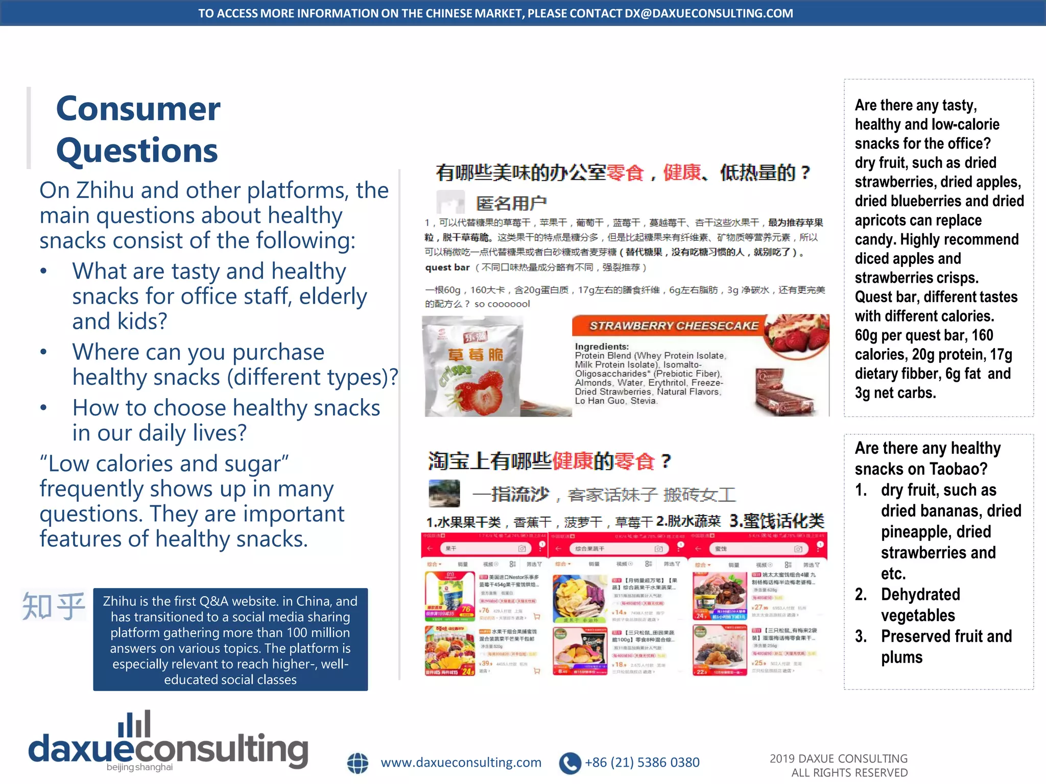 TO ACCESS MORE INFORMATION ON THE CHINESEMARKET, PLEASE CONTACT DX@DAXUECONSULTING.COM
www.daxueconsulting.com +86 (21) 5386 0380 2019 DAXUE CONSULTING
ALL RIGHTS RESERVED
Consumer
Questions
On Zhihu and other platforms, the
main questions about healthy
snacks consist of the following:
• What are tasty and healthy
snacks for office staff, elderly
and kids?
• Where can you purchase
healthy snacks (different types)?
• How to choose healthy snacks
in our daily lives?
“Low calories and sugar”
frequently shows up in many
questions. They are important
features of healthy snacks.
Are there any tasty,
healthy and low-calorie
snacks for the office?
dry fruit, such as dried
strawberries, dried apples,
dried blueberries and dried
apricots can replace
candy. Highly recommend
diced apples and
strawberries crisps.
Quest bar, different tastes
with different calories.
60g per quest bar, 160
calories, 20g protein, 17g
dietary fibber, 6g fat and
3g net carbs.
Are there any healthy
snacks on Taobao?
1. dry fruit, such as
dried bananas, dried
pineapple, dried
strawberries and
etc.
2. Dehydrated
vegetables
3. Preserved fruit and
plums
Zhihu is the first Q&A website. in China, and
has transitioned to a social media sharing
platform gathering more than 100 million
answers on various topics. The platform is
especially relevant to reach higher-, well-
educated social classes
 