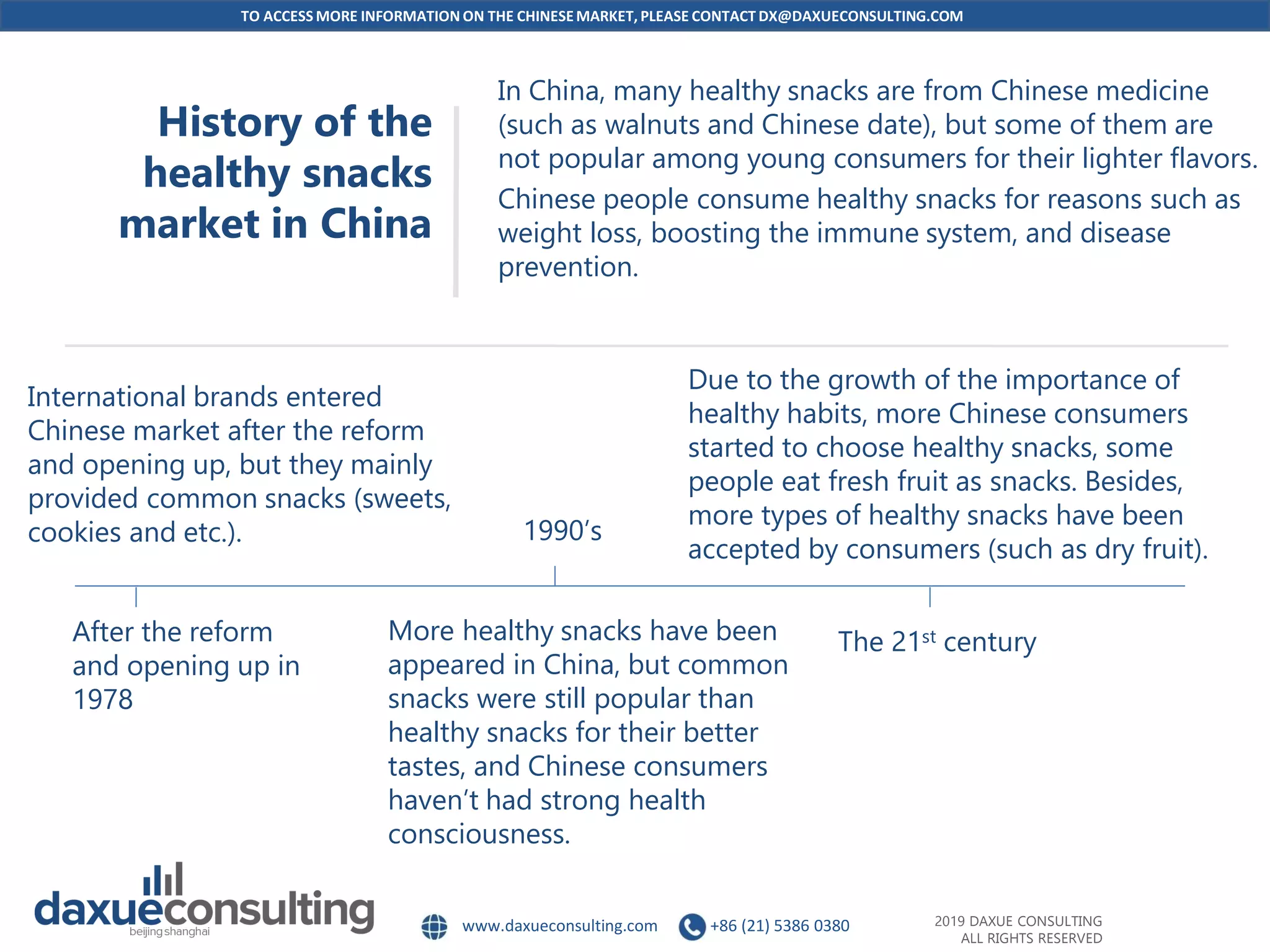 TO ACCESS MORE INFORMATION ON THE CHINESEMARKET, PLEASE CONTACT DX@DAXUECONSULTING.COM
www.daxueconsulting.com +86 (21) 5386 0380 2019 DAXUE CONSULTING
ALL RIGHTS RESERVED
History of the
healthy snacks
market in China
In China, many healthy snacks are from Chinese medicine
(such as walnuts and Chinese date), but some of them are
not popular among young consumers for their lighter flavors.
Chinese people consume healthy snacks for reasons such as
weight loss, boosting the immune system, and disease
prevention.
After the reform
and opening up in
1978
1990’s
The 21st century
International brands entered
Chinese market after the reform
and opening up, but they mainly
provided common snacks (sweets,
cookies and etc.).
More healthy snacks have been
appeared in China, but common
snacks were still popular than
healthy snacks for their better
tastes, and Chinese consumers
haven’t had strong health
consciousness.
Due to the growth of the importance of
healthy habits, more Chinese consumers
started to choose healthy snacks, some
people eat fresh fruit as snacks. Besides,
more types of healthy snacks have been
accepted by consumers (such as dry fruit).
 