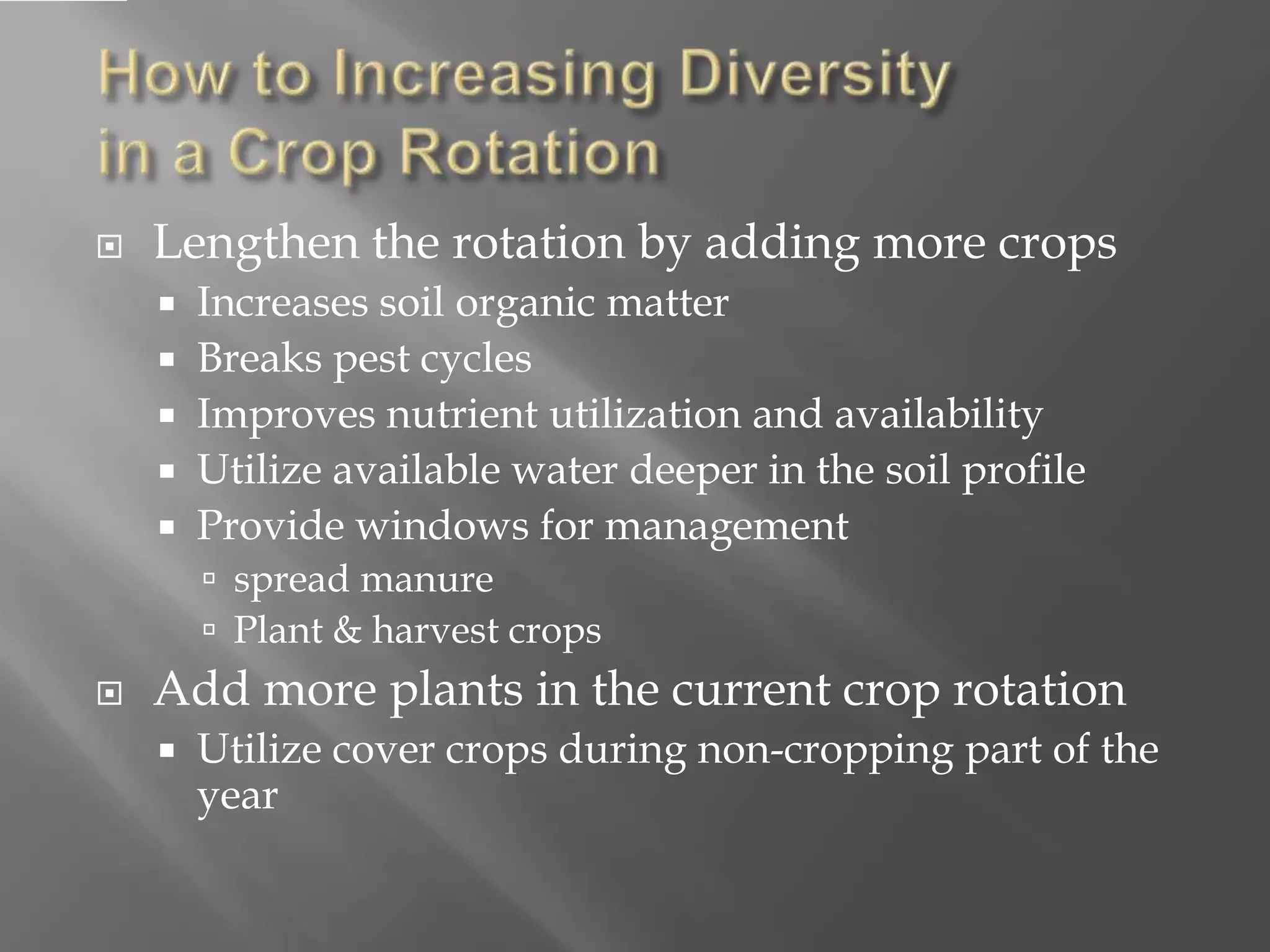  Lengthen the rotation by adding more crops
 Increases soil organic matter
 Breaks pest cycles
 Improves nutrient utilization and availability
 Utilize available water deeper in the soil profile
 Provide windows for management
 spread manure
 Plant & harvest crops
 Add more plants in the current crop rotation
 Utilize cover crops during non-cropping part of the
year
 