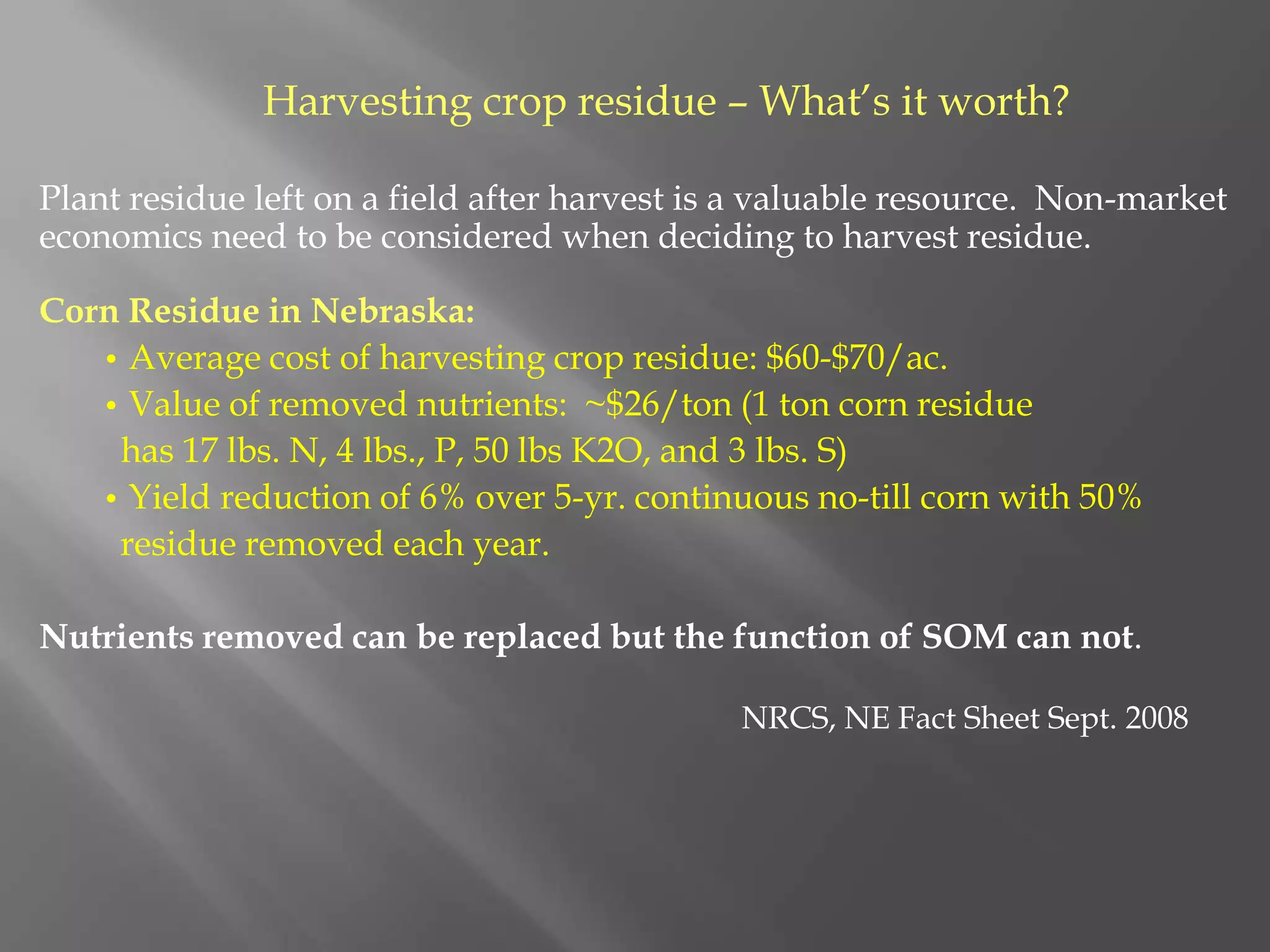 Harvesting crop residue – What’s it worth?
Plant residue left on a field after harvest is a valuable resource. Non-market
economics need to be considered when deciding to harvest residue.
Corn Residue in Nebraska:
• Average cost of harvesting crop residue: $60-$70/ac.
• Value of removed nutrients: ~$26/ton (1 ton corn residue
has 17 lbs. N, 4 lbs., P, 50 lbs K2O, and 3 lbs. S)
• Yield reduction of 6% over 5-yr. continuous no-till corn with 50%
residue removed each year.
Nutrients removed can be replaced but the function of SOM can not.
NRCS, NE Fact Sheet Sept. 2008
 