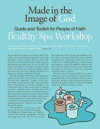 Made in the
                          Image of God
          Guide and Toolkit for People of Faith
Healthy Spa Workshop
So God created humankind in his image, In the image of God he created them;
male and female he created them. Genesis 1:27

We are made in the image of God, and we reflect God’s              faith community to host a Healthy Spa workshop to learn
creativity. Yet, enhancing personal appearance and wearing         more about environmental health and toxics in personal
adornments is present in almost all human cultures. We             care products and to take steps to remove them from our
often strive to make ourselves beautiful as a daily ritual. Our    everyday lives. A workshop gathering is an opportunity to
personal grooming should reflect the care in which God             come together to witness and respond to a threat to God’s
made us and should not pose dangers to our body’s health.          Earth and God’s people. You can also use this guidebook
In all of our personal care activities, we should remember         and toolkit for use at home to create your own personal
that our lives are centered on God and we should strive to         care products that are toxic free.
preserve our and others’ health and well-being.                       The first section of this guide describes how to host a
    Physically, the largest health risk associated with personal   Healthy Spa event in your church. The second section of
appearance comes from toxic chemicals in everyday per-             this guide describes actions that people of faith can take to
sonal care items, categorized as “cosmetics,” such as sham-        reduce toxic chemicals in their personal care products. In
poo, lipstick, moisturizing lotion, baby wipes, and shaving        the back of the guide and toolkit you will find some helpful
cream. These products are virtually unregulated in the             recipes to use during a workshop or at home.
United States. Many of them contain known or suspected
neurotoxins, respiratory irritants, and skin irritants. They
may also contain chemicals that cause reproductive harm or
affect when and how much of a hormone is released. Other
chemicals have been linked to birth defects, obesity, cancer,
or other permanent harm. Many of them persist in the
environment or bioaccumulate up the food chain,
spreading through the ecosystems upon which
life on Earth depends.
    There are things we can do today to ensure
that we can care for our bodies and Creation.
This Healthy Spa Workshop Guide and Toolkit for
People of Faith will help congregations understand
and mitigate these risks. We invite you and your
 