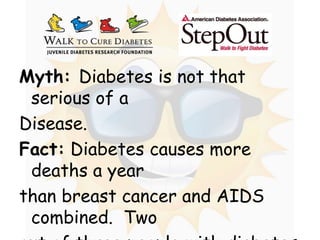 Myth: Diabetes is not that serious of a  Disease. Fact: Diabetes causes more deaths a year  than breast cancer and AIDS combined.  Two  out of three people with diabetes die from  heart disease or stroke. 
