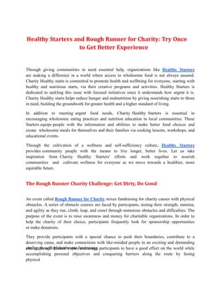 Healthy Starters and Rough Runner for Charity: Try Once
to Get Better Experience
Through giving communities in need essential help, organizations like Healthy Starters
are making a difference in a world where access to wholesome food is not always assured.
Charity Healthy starts is committed to promote health and wellbeing for everyone, starting with
healthy and nutritious starts, via their creative programs and activities. Healthy Starters is
dedicated to tackling this issue with focused initiatives since it understands how urgent it is.
Charity Healthy starts helps reduce hunger and malnutrition by giving nourishing starts to those
in need, building the groundwork for greater health and a higher standard of living.
In addition to meeting urgent food needs, Charity Healthy Starters is essential in
encouraging wholesome eating practices and nutrition education in local communities. These
Starters equips people with the information and abilities to make better food choices and
create wholesome meals for themselves and their families via cooking lessons, workshops, and
educational events.
Through the cultivation of a wellness and self-sufficiency culture, Healthy Starters
provides community people with the means to live longer, better lives. Let us take
inspiration from Charity Healthy Starters' efforts and work together to nourish
communities and cultivate wellness for everyone as we move towards a healthier, more
equitable future.
The Rough Runner Charity Challenge: Get Dirty, Do Good
An event called Rough Runner for Charity mixes fundraising for charity causes with physical
obstacles. A series of obstacle courses are faced by participants, testing their strength, stamina,
and agility as they run, climb, leap, and crawl through numerous obstacles and difficulties. The
purpose of the event is to raise awareness and money for charitable organizations. In order to
help the charity of their choice, participants frequently look for sponsorship opportunities
or make donations.
They provide participants with a special chance to push their boundaries, contribute to a
deserving cause, and make connections with like-minded people in an exciting and demanding
setting. Rough Runner events encourage participants to have a good effect on the world while
accomplishing personal objectives and conquering barriers along the route by fusing
physical
challenges with philanthropic fundraising.
 