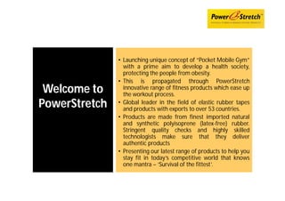 • Launching unique concept of “Pocket Mobile Gym”
                 with a prime aim to develop a health society,
                 protecting the people from obesity.
               • This is propagated through PowerStretch
 Welcome to      innovative range of fitness products which ease up
                 the workout process.
PowerStretch   • Global leader in the field of elastic rubber tapes
                 and products with exports to over 53 countries.
               • Products are made from finest imported natural
                 and synthetic polyisoprene (latex-free) rubber.
                 Stringent quality checks and highly skilled
                 technologists make sure that they deliver
                 authentic products
               • Presenting our latest range of products to help you
                 stay fit in today’s competitive world that knows
                 one mantra – ‘Survival of the fittest’.
 
