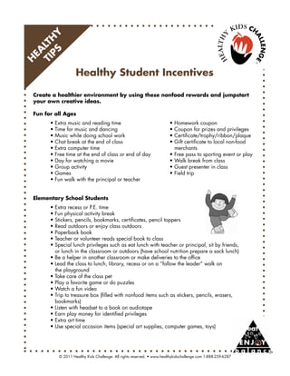PS Y
TI LTH
  EA
H



                    Healthy Student Incentives

 Create a healthier environment by using these nonfood rewards and jumpstart
 your own creative ideas.

 Fun for all Ages
 	     •	Extra	music	and	reading	time	        	      	                   •	Homework	coupon
 	     •	Time	for	music	and	dancing		         	      	                   •	Coupon	for	prizes	and	privileges
 	     •	Music	while	doing	school	work	       	      	                   •	Certificate/trophy/ribbon/plaque
 	     •	Chat	break	at	the	end	of	class	      	      	                   •	Gift	certificate	to	local	non-food		
 	     •	Extra	computer	time		        	       	      	                   			merchants
 	     •	Free	time	at	the	end	of	class	or	end	of	day		                   •	Free	pass	to	sporting	event	or	play
 	     •	Day	for	watching	a	movie	 	          	      	                   •	Walk	break	from	class
 	     •	Group	activity	      	       	       	      	                   •	Guest	presenter	in	class
 	     •	Games	        	      	       	       	      	                   •	Field	trip
 	     •	Fun	walk	with	the	principal	or	teacher


 Elementary School Students
 	     •	Extra	recess	or	P.E.	time
 	     •	Fun	physical	activity	break
 	     •	Stickers,	pencils,	bookmarks,	certificates,	pencil	toppers
 	     •	Read	outdoors	or	enjoy	class	outdoors
 	     •	Paperback	book
 	     •	Teacher	or	volunteer	reads	special	book	to	class
 	     •	Special	lunch	privileges	such	as	eat	lunch	with	teacher	or	principal,	sit	by	friends,	
 	     			or	lunch	in	the	classroom	or	outdoors	(have	school	nutrition	prepare	a	sack	lunch)
 	     •	Be	a	helper	in	another	classroom	or	make	deliveries	to	the	office
 	     •	Lead	the	class	to	lunch,	library,	recess	or	on	a	“follow	the	leader”	walk	on	
 	     			the	playground
 	     •	Take	care	of	the	class	pet
 	     •	Play	a	favorite	game	or	do	puzzles
 	     •	Watch	a	fun	video
 	     •	Trip	to	treasure	box	(filled	with	nonfood	items	such	as	stickers,	pencils,	erasers,	
 	     			bookmarks)
 	     •	Listen	with	headset	to	a	book	on	audiotape
 	     •	Earn	play	money	for	identified	privileges
 	     •	Extra	art	time
 	     •	Use	special	occasion	items	(special	art	supplies,	computer	games,	toys)




           ©	2011	Healthy	Kids	Challenge.	All	rights	reserved.	•	www.healthykidschallenge.com	1-888-259-6287
 