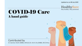Contributed by
Dr. Darshan Sheth (MBBS, MHA) & Dr. Amrit Jha (MBBS, MS Ortho)
COVID-19 Care
A hand guide
Updated as on 08 July 2020
 