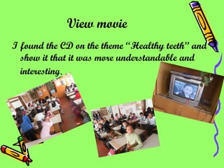 View movie   I found the CD on the theme  “ Healthy teeth” and show it that it was more understandable and interesting . 
