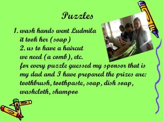 Puzzles   1. wash hands went Ludmila it took her (soap) 2. us to have a haircut we need (a comb), etc. for every puzzle guessed my sponsor that is my dad and I have prepared the prizes are: toothbrush, toothpaste, soap, dish soap, washcloth, shampoo   