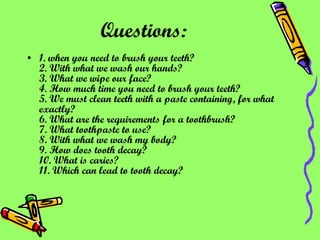 Questions:   1. when you need to brush your teeth? 2. With what we wash our hands? 3. What we wipe our face? 4. How much time you need to brush your teeth? 5. We must clean teeth with a paste containing, for what exactly? 6. What are the requirements for a toothbrush? 7. What toothpaste to use? 8. With what we wash my body? 9. How does tooth decay? 10. What is caries? 11. Which can lead to tooth decay?   