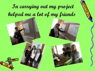 In carrying out my project helped me a lot of my friends   