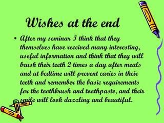 Wishes at the end   After my seminar I think that they themselves have received many interesting, useful information and think that they will brush their teeth 2 times a day after meals and at bedtime will prevent caries in their teeth and remember the basic requirements for the toothbrush and toothpaste, and their smile will look dazzling and beautiful. 
