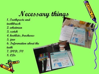 Necessary things   1. Toothpaste and toothbrush 2. whatman 3. scotch 4. booklets, brochures 5. jaw 6. Information about the teeth 7. DVD, TV 8. CDs   