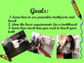 Goals:   1. learn how to use proavilno toothpaste and brush 2. show the basic requirements for a toothbrush 3. learn how much time you need to brush your teeth 