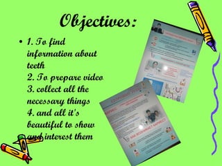 Objectives:   1.   To find  information about teeth 2. To prepare video 3. collect all the necessary things 4. and all it's beautiful to show and interest them 
