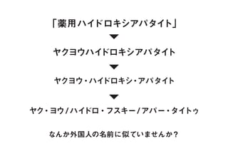 なんか外国人の名前に似ていませんか？
「薬用ハイドロキシアパタイト」
ヤクヨウハイドロキシアパタイト
ヤクヨウ・ハイドロキシ・アパタイト
ヤク・ヨウ/ ハイドロ・フスキー/ アパー・タイトゥ
 