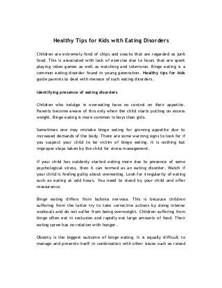 Healthy Tips for Kids with Eating Disorders 
Children are extremely fond of chips and snacks that are regarded as junk 
food. This is associated with lack of exercise due to hours that are spent 
playing video games as well as watching and television. Binge eating is a 
common eating disorder found in young generation. Healthy tips for kids 
guide parents to deal with menace of such eating disorders. 
Identifying presence of eating disorders 
Children who indulge in overeating have no control on their appetite. 
Parents become aware of this only when the child starts putting on excess 
weight. Binge eating is more common in boys than girls. 
Sometimes one may mistake binge eating for growing appetite due to 
increased demands of the body. There are some warning signs to look for if 
you suspect your child to be victim of binge eating. It is nothing but 
improper steps taken by the child for stress management. 
If your child has suddenly started eating more due to presence of some 
psychological stress, then it can termed as an eating disorder. Watch if 
your child is feeling guilty about overeating. Look for irregularity of eating 
such as eating at odd hours. You need to stand by your child and offer 
reassurance. 
Binge eating differs from bulimia nervosa. This is because children 
suffering from the latter try to take corrective actions by doing intense 
workouts and do not suffer from being overweight. Children suffering from 
binge often eat in seclusion and rapidly eat large amounts of food. Their 
eating spree has no relation with hunger. 
Obesity is the biggest outcome of binge eating. It is equally difficult to 
manage and presents itself in combination with other issues such as raised 
 
