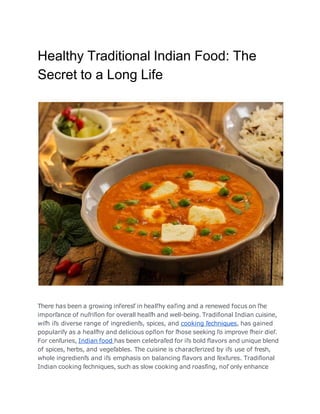 Healthy Traditional Indian Food: The
Secret to a Long Life
There has been a growing inľeresľ in healľhy eaľing and a renewed focus on ľhe
imporľance of nuľriľion for overall healľh and well-being. Tradiľional Indian cuisine,
wiľh iľs diverse range of ingredienľs, spices, and cooking ľechniques, has gained
populariľy as a healľhy and delicious opľion for ľhose seeking ľo improve ľheir dieľ.
For cenľuries, Indian food has been celebraľed for iľs bold ﬂavors and unique blend
of spices, herbs, and vegeľables. The cuisine is characľerized by iľs use of fresh,
whole ingredienľs and iľs emphasis on balancing ﬂavors and ľexľures. Tradiľional
Indian cooking ľechniques, such as slow cooking and roasľing, noľ only enhance
 