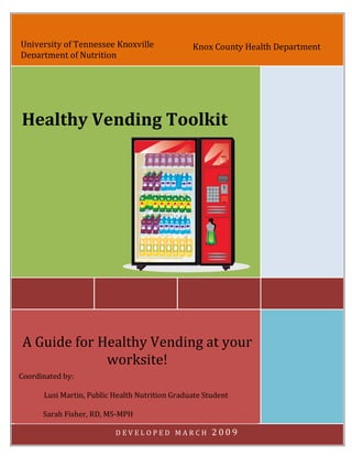 University of Tennessee Knoxville               Knox County Health Department
Department of Nutrition




Healthy Vending Toolkit




A Guide for Healthy Vending at your
             worksite!
Coordinated by:

      Lusi Martin, Public Health Nutrition Graduate Student

      Sarah Fisher, RD, MS-MPH
      1|Page
                          DEVELOPED MARCH             2009
 