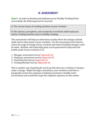 II. ASSESSMENT
Step 5: In order to develop and implement your Healthy Vending Policy
successfully, the following must be assessed

A. The current status of vending machines at your worksite

B. The opinion, perceptions, and receptivity of worksite staff/employees
and/or vending machine users to healthy vending.

The assessments will help you determine exactly where the change could be
made and to what extent at your worksite. Use the assessment tools listed to
assess the stage of change of your worksite and where healthful changes could
be make. Realistic and achievable goals can be generated to help meet the
health needs of your worksite (17).

1.   Manager assessment survey (Appendix E)
2.   Employee assessment survey (Appendix F)
4.   Food Selection Survey (Appendix G)
3.   Vending Machine Survey (Appendix H)

This is another way of getting the word out that that your worksite is trying to
make a change. Maybe through a newsletter, your worksite could have a
paragraph on how the company is looking to promote a healthy work
environment and would like to get the employee opinions on this matter.




11 | P a g e
 