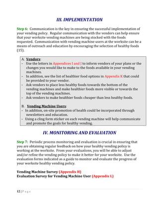 III. IMPLEMENTATION
Step 6: Communication is the key in ensuring the successful implementation of
your vending policy. Regular communication with the vendors can help ensure
that your worksite vending machines are being stocked with the foods
requested. Communication with vending machine users at the worksite can be a
means of outreach and education by encouraging the selection of healthy foods
(15).

    A. Vendors:
    - Use the letters in Appendices I and J to inform vendors of your plans or the
       changes you would like to make to the foods available in your vending
       machines.
    - In addition, see the list of healthier food options in Appendix K that could
       be provided to your vendor.
    - Ask vendors to place less healthy foods towards the bottom of the
       vending machines and make healthier foods more visible or towards the
       top of the vending machines.
    - Ask vendors to make healthier foods cheaper than less healthy foods.

    B. Vending Machine Users:
    - In addition, on-site promotion of health could be incorporated through
       newsletters and education.
    - Using a cling form sticker on each vending machine will help communicate
       and promote the goals for healthy vending.

                 IV. MONITORING AND EVALUATION
Step 7: Periodic process monitoring and evaluation is crucial in ensuring that
you are obtaining regular feedback on how your healthy vending policy is
working at the worksite. From your evaluations, you will be able to adjust
and/or refine the vending policy to make it better for your worksite. Use the
evaluation forms indicated as a guide to monitor and evaluate the progress of
your worksite healthy vending policy.

Vending Machine Survey (Appendix H)
Evaluation Survey for Vending Machine User (Appendix L)



12 | P a g e
 