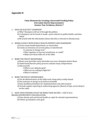 Appendix D


               5 Key Elements for Creating a Successful Vending Policy
                         Erin Gabel, District Representative
                         Senator Tom Torlakson, District 7

1. HAVE AN ELECTED “CHAMPION”
     a) Why? Champion will see it through the politics.
     b) A champion can be found or made—prior interest in public health, nutrition
        helps!
     c) Be armed with the information about why this is relevant to obesity issue.

2. WORK CLOSELY WITH PUBLIC HEALTH EXPERTS AND LEADERSHIP
     a) From county health department, or universities
     b) Create an inventory of current policy or lack thereof:
            • Is anyone in charge now?
            • Who regulates or has any jurisdiction, or could?
            • Make sure those folks are at the table.

3. MAKE THE POLICY REASONABLE
     a) Know your priorities early and make sure your champion shares them.
     b) Understand that the policy process contains many compromises.
     c) Ask yourself:
            • What is our ultimate goal?
            • What are we willing to fight for?
            • What is realistic?

4. MAKE THE POLICY ENFORCEABLE
     a) Get all administrators at the table early; keep policy reality-based.
     b) Put someone in charge to be held accountable.
     c) Have deadlines/timelines for implementation and enforcement.
     d) Include regular reporting to authorizing agencies (Board of Sups, etc) to keep it
       on the radar.

5. HAVE YOUR VENDING POLICY BE MORE THAN AN END— USE IT AS A
MEANS/OPPORTUNITY FOR EDUCATION
     a) Puts obesity and nutritional health on radar for elected representatives.
     b) Follow up and pick a new goal.




17 | P a g e
 
