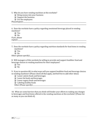 5. Why do you have vending machines at this worksite?
     Bring money into your business
     Support the business
     For the employees
PleaseExplain:________________________________________________________________________________________
_________________________________________________________________________________________________________

6. Does the worksite have a policy regarding sweetened beverage placed in vending
machines?
     Yes
     No
If yes, please
explain:________________________________________________________________________________________________
_________________________________________________________________________________________________________

7. Does the worksite have a policy regarding nutrition standards for food items in vending
   machines?
    Yes
    No
Other (please specify):___________________________________________________________

8. Will managers of this worksite be willing to provide and support healthier food and
beverage choices in vending machines for their employees?
    Yes
    No

9. If yes to question #8, in what ways will you support healthier food and beverage choices
in vending machines? (Please check all that apply, and feel free to add other ideas)
     Lower calorie foods and beverages
     Lower fat foods and beverages
     Lower sugary foods and beverages
     Labeling healthy foods
    Other (Please specify):________________________________________________________
    _____________________________________________________________________________________________________

10. What are some barriers that you think will hinder your efforts to making any changes
to beverages and food items offered in the vending machines at this worksite? (Please list
as many as you can think of).




19 | P a g e
 