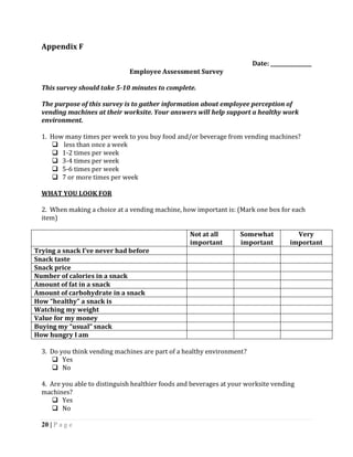 Appendix F

                                                                        Date: ________________
                               Employee Assessment Survey

  This survey should take 5-10 minutes to complete.

  The purpose of this survey is to gather information about employee perception of
  vending machines at their worksite. Your answers will help support a healthy work
  environment.

  1. How many times per week to you buy food and/or beverage from vending machines?
      less than once a week
      1-2 times per week
      3-4 times per week
      5-6 times per week
      7 or more times per week

  WHAT YOU LOOK FOR

  2. When making a choice at a vending machine, how important is: (Mark one box for each
  item)

                                                   Not at all       Somewhat           Very
                                                   important        important        important
Trying a snack I’ve never had before
Snack taste
Snack price
Number of calories in a snack
Amount of fat in a snack
Amount of carbohydrate in a snack
How “healthy” a snack is
Watching my weight
Value for my money
Buying my “usual” snack
How hungry I am

  3. Do you think vending machines are part of a healthy environment?
      Yes
      No

  4. Are you able to distinguish healthier foods and beverages at your worksite vending
  machines?
      Yes
      No

  20 | P a g e
 