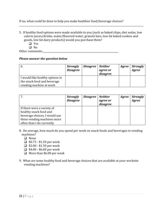 If no, what could be done to help you make healthier food/beverage choices?
_________________________________________________________________________________________________________

5. If healthy food options were made available to you (such as baked chips, diet sodas, low
    calorie juices/drinks, water/flavored water, granola bars, low fat baked cookies and
    goods, low fat dairy products) would you purchase them?
         Yes
         No
Other comments:________________________________________________________________

Please answer the question below

 6.                                     Strongly      Disagree Neither               Agree Strongly
                                        Disagree               agree or                    Agree
                                                               disagree
 I would like healthy options in
 the snack food and beverage
 vending machine at work


 7.                                     Strongly      Disagree Neither               Agree Strongly
                                        Disagree               agree or                    Agree
                                                               disagree
 If there were a variety of
 healthy snack food and
 beverage choices, I would use
 these vending machines more
 often than I do currently

8. On average, how much do you spend per week on snack foods and beverages in vending
  machines?
    None
    $0.75 - $1.50 per week
    $2.00 - $1.50 per week
    $4.00 - $6.00 per week
    More than $6.00 per week

9. What are some healthy food and beverage choices that are available at your worksite
   vending machines?




21 | P a g e
 