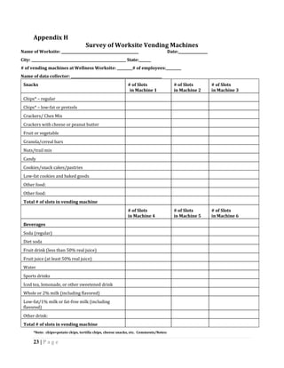 Appendix H
                                     Survey of Worksite Vending Machines
Name of Worksite: _____________________________________________                         Date:_________________
City: _______________________________________________________ State:_______
# of vending machines at Wellness Worksite: _________# of employees:_________
Name of data collector: _____________________________________________________
 Snacks                                                       # of Slots                   # of Slots            # of Slots
                                                               in Machine 1                in Machine 2          in Machine 3
 Chips* – regular
 Chips* – low-fat or pretzels
 Crackers/ Chex Mix
 Crackers with cheese or peanut butter
 Fruit or vegetable
 Granola/cereal bars
 Nuts/trail mix
 Candy
 Cookies/snack cakes/pastries
 Low-fat cookies and baked goods
 Other food:
 Other food:
 Total # of slots in vending machine
                                                              # of Slots                   # of Slots            # of Slots
                                                              in Machine 4                 in Machine 5          in Machine 6
 Beverages
 Soda (regular)
 Diet soda
 Fruit drink (less than 50% real juice)
 Fruit juice (at least 50% real juice)
 Water
 Sports drinks
 Iced tea, lemonade, or other sweetened drink
 Whole or 2% milk (including flavored)
 Low-fat/1% milk or fat-free milk (including
 flavored)
 Other drink:
 Total # of slots in vending machine
       *Note: chips=potato chips, tortilla chips, cheese snacks, etc. Comments/Notes:

       23 | P a g e
 